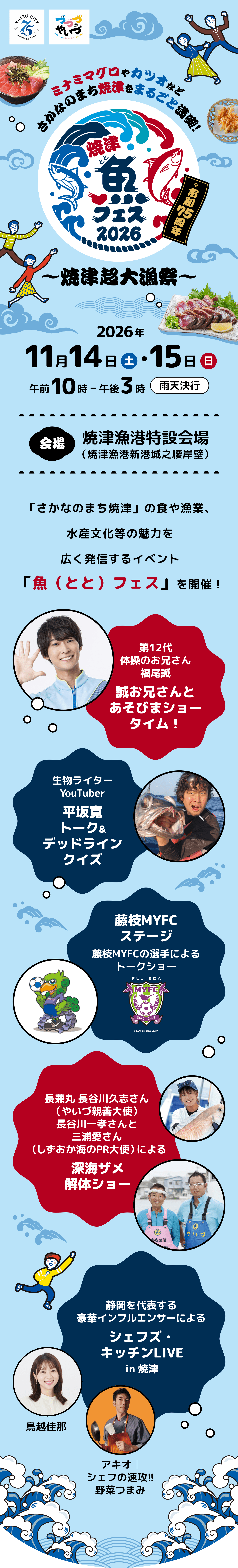 焼津 魚フェス 2026 市制75周年 ～焼津超大漁祭～ ミナミマグロやカツオなど さかなのまち焼津をまるごと満喫！ 日時：2026年11月14日（土曜日）・15日（日曜日）午前10時～午後3時 雨天決行 会場：焼津漁港特設会場（焼津漁港新港城之腰岸壁）。主なイベント・出演：藤枝MYFCステージ（選手によるトークショー）、第12代体操のお兄さん 福尾誠「誠お兄さんとあそびまショータイム！」、生物ライター YouTuber 平坂寛「トーク＆デッドラインクイズ」、長兼丸 長谷川久志さん（やいづ親善大使）長谷川一孝さんと三浦愛さん（しずおか海のPR大使）による「深海ザメ解体ショー」、静岡を代表する豪華インフルエンサー（鳥越佳那、アキオ シェフの速攻!!野菜つまみ）による「シェフズ・キッチンLIVE in 焼津」。「さかなのまち焼津」の食や漁業、水産文化等の魅力を広く発信するイベント「魚（とと）フェス」を開催！